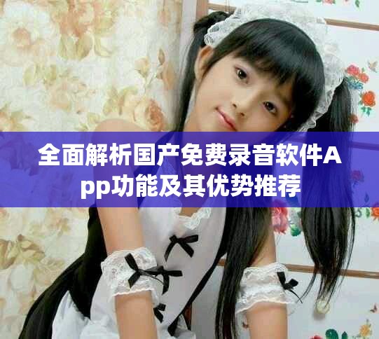 全面解析国产免费录音软件App功能及其优势推荐