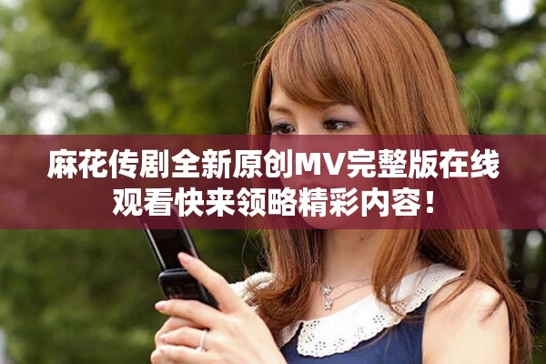 麻花传剧全新原创MV完整版在线观看快来领略精彩内容！