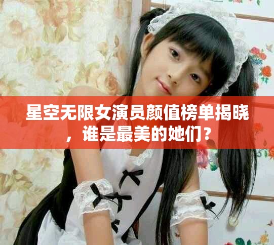 星空无限女演员颜值榜单揭晓，谁是最美的她们？