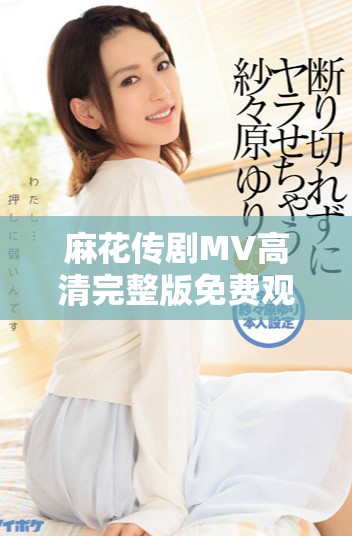 麻花传剧MV高清完整版免费观看，畅享美好生活的乐趣
