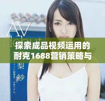 探索成品视频运用的耐克1688营销策略与创新表现